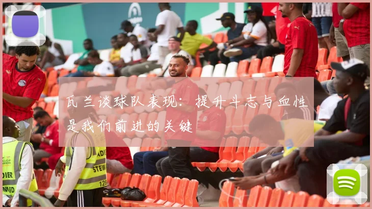 瓦兰谈球队表现：提升斗志与血性是我们前进的关键