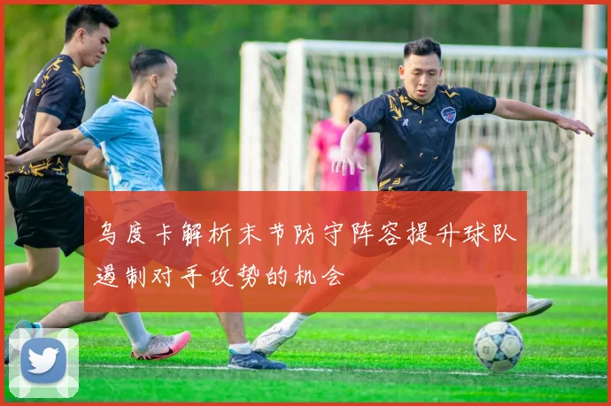 乌度卡解析末节防守阵容提升球队遏制对手攻势的机会