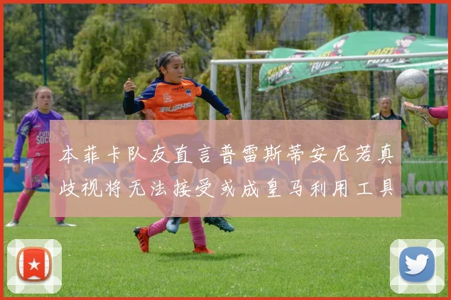 本菲卡队友直言普雷斯蒂安尼若真歧视将无法接受或成皇马利用工具