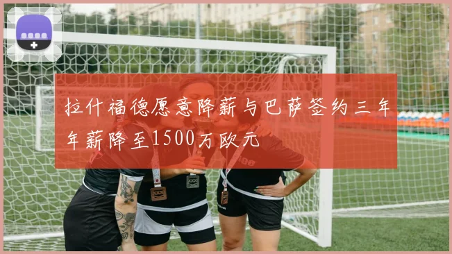 拉什福德愿意降薪与巴萨签约三年年薪降至1500万欧元