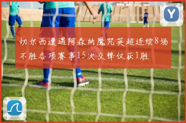 切尔西遭遇阿森纳魔咒英超连续8场不胜各项赛事15次交锋仅获1胜