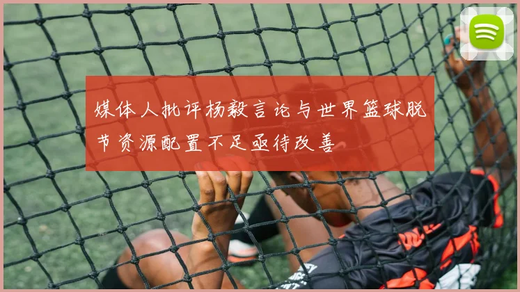 媒体人批评杨毅言论与世界篮球脱节资源配置不足亟待改善