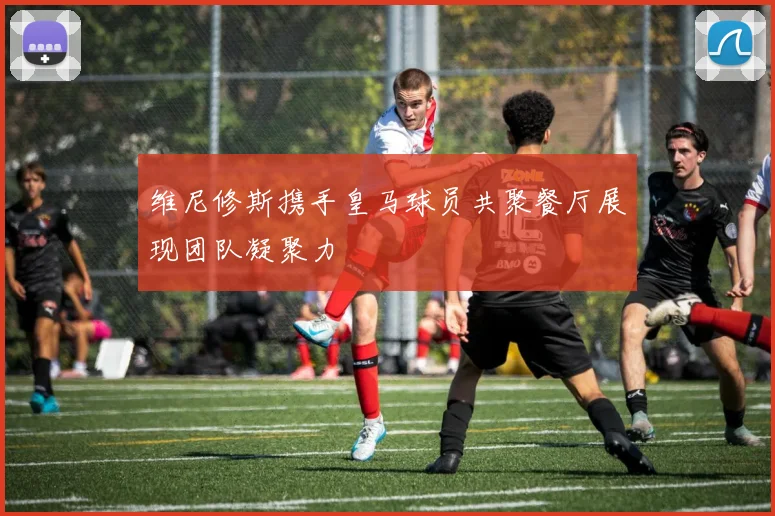 维尼修斯携手皇马球员共聚餐厅展现团队凝聚力