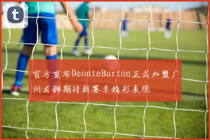 官方宣布DeonteBurton正式加盟广州龙狮期待新赛季精彩表现