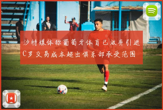 沙特媒体称葡萄牙体育已放弃引进C罗交易成本超出俱乐部承受范围