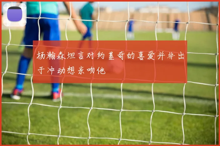 杨瀚森坦言对约基奇的喜爱并非出于冲动想亲吻他