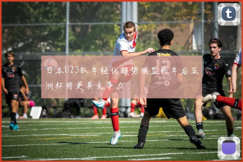 日本U23队年轻化趋势明显两年后亚洲杯将更具竞争力