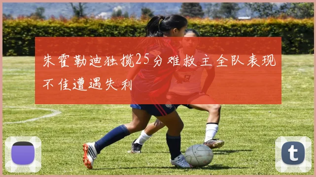 朱霍勒迪独揽25分难救主全队表现不佳遭遇失利