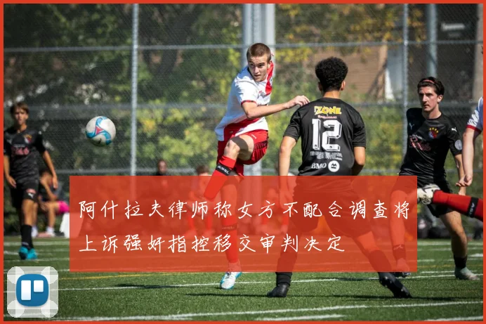 阿什拉夫律师称女方不配合调查将上诉强奸指控移交审判决定