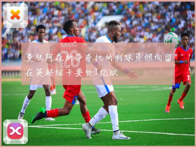 曼联阿森纳争夺托纳利球员倾向留在英超纽卡要价1亿欧
