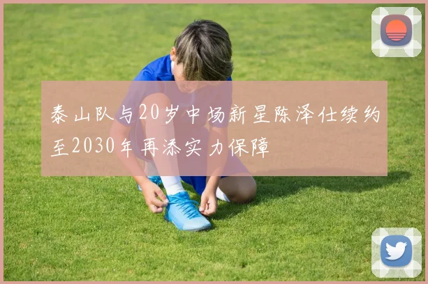 泰山队与20岁中场新星陈泽仕续约至2030年再添实力保障