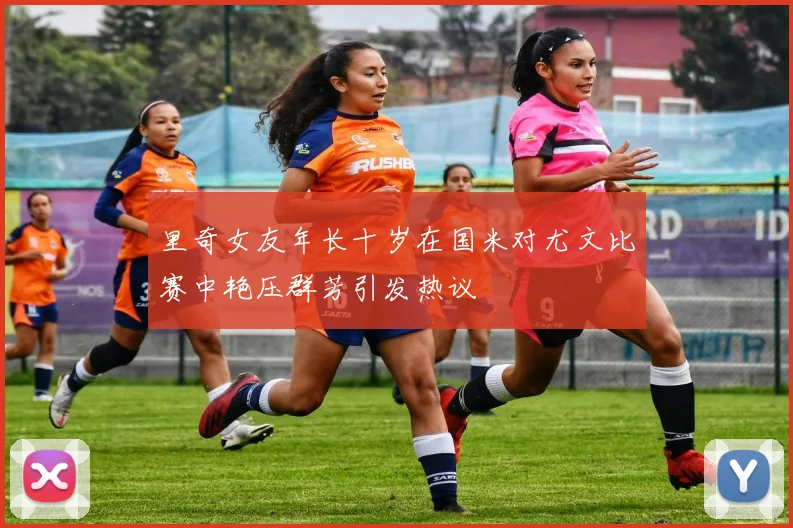 里奇女友年长十岁在国米对尤文比赛中艳压群芳引发热议