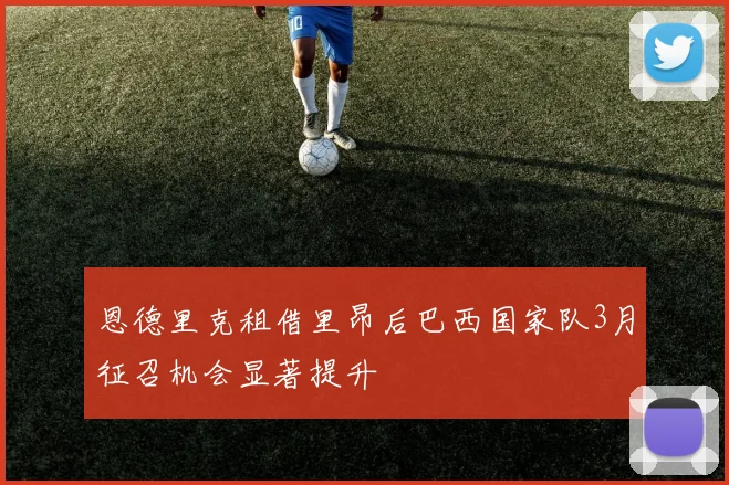 恩德里克租借里昂后巴西国家队3月征召机会显著提升