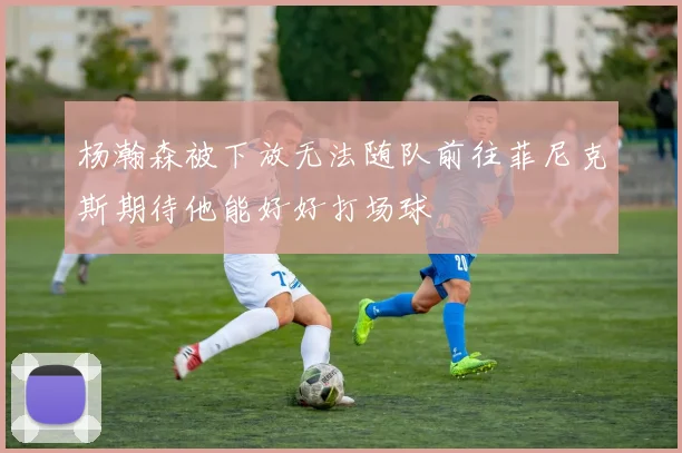 杨瀚森被下放无法随队前往菲尼克斯期待他能好好打场球