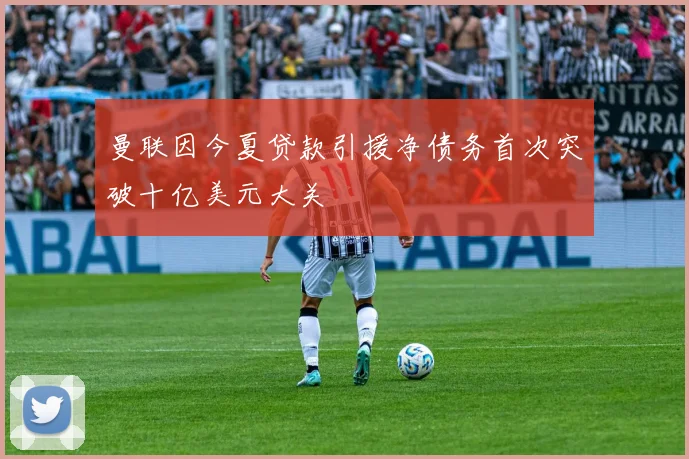 曼联因今夏贷款引援净债务首次突破十亿美元大关