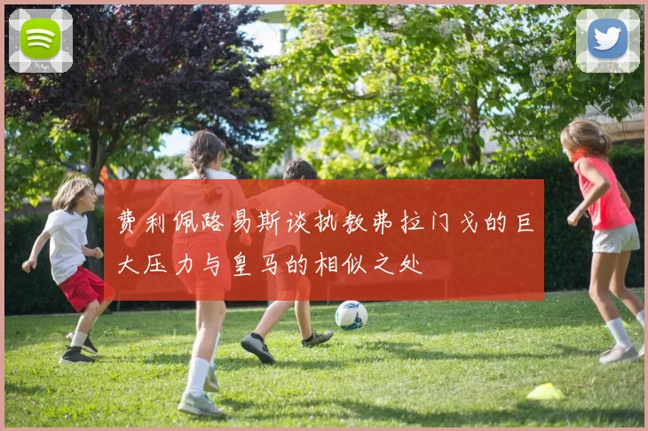 费利佩路易斯谈执教弗拉门戈的巨大压力与皇马的相似之处