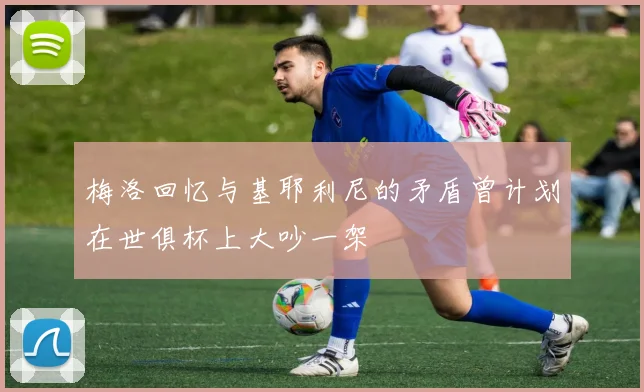 梅洛回忆与基耶利尼的矛盾曾计划在世俱杯上大吵一架