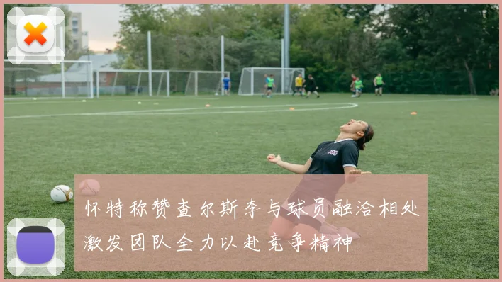 怀特称赞查尔斯李与球员融洽相处激发团队全力以赴竞争精神