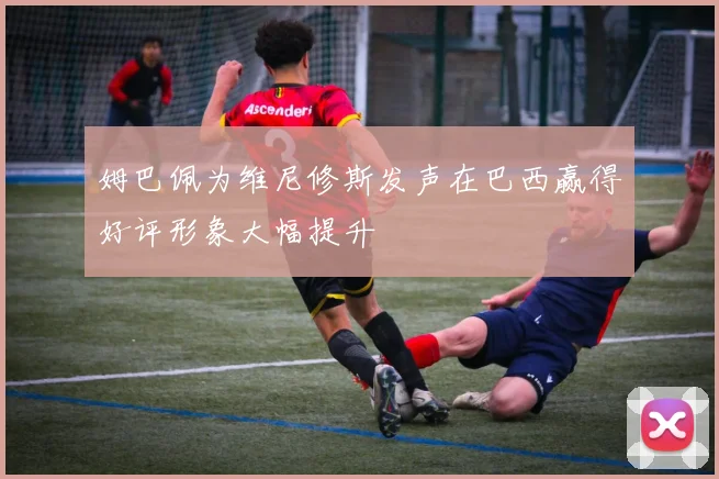 姆巴佩为维尼修斯发声在巴西赢得好评形象大幅提升