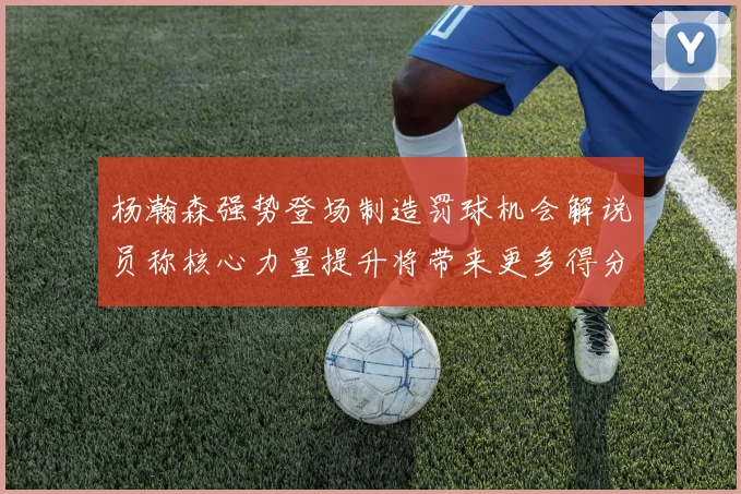 杨瀚森强势登场制造罚球机会解说员称核心力量提升将带来更多得分可能