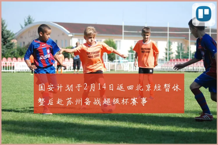 国安计划于2月14日返回北京短暂休整后赴苏州备战超级杯赛事