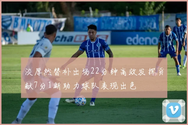 淡厚然替补出场22分钟高效发挥贡献7分1断助力球队表现出色