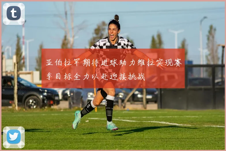 亚伯拉罕期待进球助力维拉实现赛季目标全力以赴迎接挑战