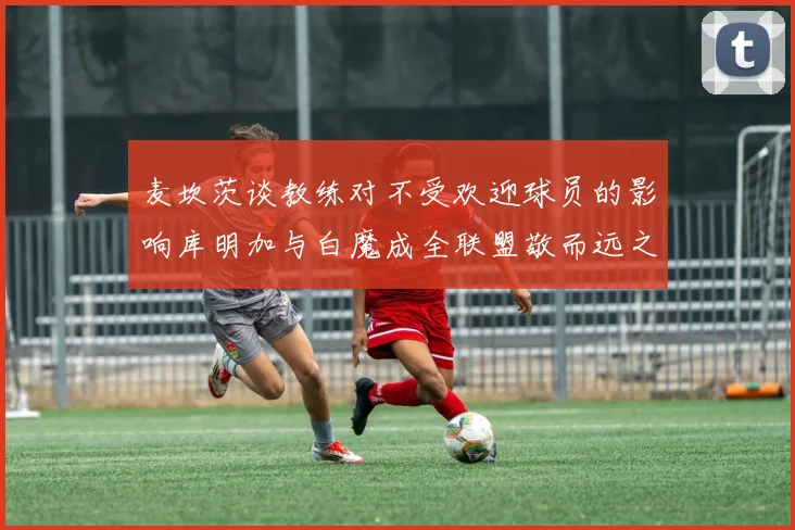 麦坎茨谈教练对不受欢迎球员的影响库明加与白魔成全联盟敬而远之的例证
