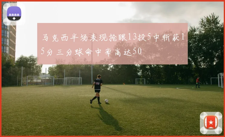 马克西半场表现抢眼13投5中斩获15分三分球命中率高达50